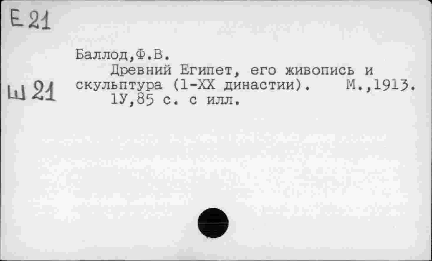 ﻿Е.21
LU 21
Баллод,Ф.В.
Древний Египет, его живопись и скульптура (1-ХХ династии).	М.,1913.
1У,85 с. с илл.